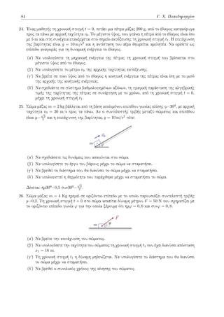 84 Γ. Χ. Παπαδημητρίου
24. Ένας μαθητής τη χρονική στιγμή t = 0, πετάει μια πέτρα μάζας 200 g, από το έδαφος κατακόρυφα
προς τα πάνω με αρχική ταχύτητα v0. Το μέγιστο ύψος, που φτάνει η πέτρα από το έδαφος είναι ίσο
με 5 m και στη συνέχεια επανέρχεται στο σημείο εκτόξευσης τη χρονική στιγμή t1. Η επιτάχυνση
της βαρύτητας είναι g = 10 m/s2 και η αντίσταση του αέρα θεωρείται αμελητέα. Να ορίσετε ως
επίπεδο αναφοράς για τη δυναμική ενέργεια το έδαφος.
(αʹ) Να υπολογίσετε τη μηχανική ενέργεια της πέτρας τη χρονική στιγμή που βρίσκεται στο
μέγιστο ύψος από το έδαφος.
(βʹ) Να υπολογίσετε το μέτρο v0 της αρχικής ταχύτητας εκτόξευσης.
(γʹ) Να βρείτε σε ποιο ύψος από το έδαφος η κινητική ενέργεια της πέτρας είναι ίση με το μισό
της αρχικής της κινητικής ενέργειας.
(δʹ) Να σχεδιάστε σε σύστημα βαθμολογημένων αξόνων, τη γραφική παράσταση της αλγεβρικής
τιμής της ταχύτητας της πέτρας σε συνάρτηση με το χρόνο, από τη χρονική στιγμή t = 0,
μέχρι τη χρονική στιγμή t1.
25. Σώμα μάζας m = 2 kg βάλλεται από τη βάση κεκλιμένου επιπέδου γωνίας κλίσης φ=30º, με αρχική
ταχύτητα v0 = 30 m/s προς τα πάνω. Αν ο συντελεστής τριβής μεταξύ σώματος και επιπέδου
είναι μ=
√
3
5 και η επιτάχυνση της βαρύτητας g = 10 m/s2 τότε:
m
⃗
v0
φ
(αʹ) Να σχεδιάσετε τις δυνάμεις που ασκούνται στο σώμα.
(βʹ) Να υπολογίσετε το έργο του βάρους μέχρι το σώμα να σταματήσει.
(γʹ) Να βρεθεί το διάστημα που θα διανύσει το σώμα μέχρι να σταματήσει.
(δʹ) Να υπολογιστεί η θερμότητα που παράχθηκε μέχρι να σταματήσει το σώμα.
Δίνεται: ημ30º=0,5 συν30º=
√
3
2 .
26. Σώμα μάζας m = 4 Kg ηρεμεί σε οριζόντιο επίπεδο με το οποίο παρουσιάζει συντελεστή τριβής
μ=0,2. Τη χρονική στιγμή t = 0 στο σώμα ασκείται δύναμη μέτρου F = 50 N που σχηματίζει με
το οριζόντιο επίπεδο γωνία φ για την οποία ξέρουμε ότι ημφ = 0, 6 και συνφ = 0, 8.
m
⃗
F
θ
(αʹ) Να βρείτε την επιτάχυνση του σώματος.
(βʹ) Να υπολογίσετε την ταχύτητα του σώματος τη χρονική στιγμή t1 που έχει διανύσει απόσταση
x1 = 16 m.
(γʹ) Τη χρονική στιγμή t1 η δύναμη μηδενίζεται. Να υπολογίσετε το διάστημα που θα διανύσει
το σώμα μέχρι να σταματήσει.
(δʹ) Να βρεθεί ο συνολικός χρόνος της κίνησης του σώματος.
 