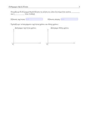 Ευθύγραμμη Ομαλή Κίνηση 5
Ονομάζουμε Ευθύγραμμη Ομαλή Κίνηση την κίνηση που κάνει ένα σώμα όταν κινείται
και η είναι σταθερή.
Εξίσωση ταχύτητας: v = Εξίσωση κίνησης: x =
Σχεδιάζουμε τα διαγράμματα ταχύτητας-χρόνου και θέσης-χρόνου:
t
v
Διάγραμμα ταχύτητας-χρόνου
0
t
x
Διάγραμμα θέσης-χρόνου
0
 