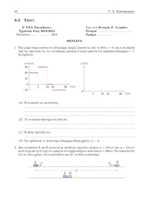 88 Γ. Χ. Παπαδημητρίου
6.2 Τεστ
2o ΓΕΛ Ναυπάκτου Τεστ στη Φυσική Αʹ Λυκείου
Σχολικό έτος 2013-2014 Όνομα: . . . . . . . . . . . . . . . . . . . . . . . . . . .
Ναύπακτος . . . . . . . . . . . . . . . 2013 Τμήμα: . . . . . . . . . .
ΘΕΜΑΤΑ
1. Ένα μικρό σώμα κινείται σε ευθύγραμμη τροχιά, ξεκινώντας από τη θέση x = 0, και η αλγεβρική
τιμή της ταχύτητάς του του τις διάφορες χρονικές στιγμές φαίνεται στο παρακάτω διάγραμμα v−t.
Να βρεθούν:
5 10 13 20
−10
10
20
30
t (s)
v (m/s)
0
5 10 13 20 t (s)
x (m)
0
(αʹ) Η συνολική του μετατόπιση.
. . . . . . . . . . . . . . . . . . . . . . . . . . . . . . . . . . . . . . . . . . . . . . . . . . . . . . . . . . . . . . . . . . . . . . . . . . . . . . . . . . . . . . . .
. . . . . . . . . . . . . . . . . . . . . . . . . . . . . . . . . . . . . . . . . . . . . . . . . . . . . . . . . . . . . . . . . . . . . . . . . . . . . . . . . . . . . . . .
. . . . . . . . . . . . . . . . . . . . . . . . . . . . . . . . . . . . . . . . . . . . . . . . . . . . . . . . . . . . . . . . . . . . . . . . . . . . . . . . . . . . . . . .
(βʹ) Το συνολικό διάστημα που διένυσε.
. . . . . . . . . . . . . . . . . . . . . . . . . . . . . . . . . . . . . . . . . . . . . . . . . . . . . . . . . . . . . . . . . . . . . . . . . . . . . . . . . . . . . . . .
. . . . . . . . . . . . . . . . . . . . . . . . . . . . . . . . . . . . . . . . . . . . . . . . . . . . . . . . . . . . . . . . . . . . . . . . . . . . . . . . . . . . . . . .
(γʹ) Η μέση ταχύτητά του.
. . . . . . . . . . . . . . . . . . . . . . . . . . . . . . . . . . . . . . . . . . . . . . . . . . . . . . . . . . . . . . . . . . . . . . . . . . . . . . . . . . . . . . . .
(δʹ) Να σχεδιαστεί το αντίστοιχο διάγραμμα θέσης-χρόνου (x − t).
2. Δύο αυτοκίνητα Α και Β κινούνται με αντίθετες ταχύτητες μέτρων v1 = 10 m/s και v2 = 15 m/s
αντίστοιχα και τη στιγμή που φαίνεται στο σχήμα απέχουν απόσταση d = 200 m. Να υπολογίστετε
(αʹ) σε πόσο χρόνο t θα συναντηθούν και (βʹ) τη θέση συνάντησης.
A ⃗
v1
B
⃗
v2
d
A B
 