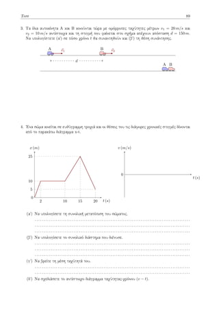 Τεστ 89
3. Τα ίδια αυτοκίνητα Α και Β κινούνται τώρα με ομόρροπες ταχύτητες μέτρων v1 = 20 m/s και
v2 = 10 m/s αντίστοιχα και τη στιγμή που φαίνεται στο σχήμα απέχουν απόσταση d = 150 m.
Να υπολογίστετε (αʹ) σε πόσο χρόνο t θα συναντηθούν και (βʹ) τη θέση συνάντησης.
A ⃗
v1
B ⃗
v2
d
A B
4. Ένα σώμα κινείται σε ευθύγραμμη τροχιά και οι θέσεις του τις διάφορες χρονικές στιγμές δίνονται
από το παρακάτω διάγραμμα x-t.
2 10 15 20
5
10
25
t (s)
x (m)
0
t (s)
v (m/s)
0
(αʹ) Να υπολογίσετε τη συνολική μετατόπιση του σώματος.
. . . . . . . . . . . . . . . . . . . . . . . . . . . . . . . . . . . . . . . . . . . . . . . . . . . . . . . . . . . . . . . . . . . . . . . . . . . . . . . . . . . . . . . .
. . . . . . . . . . . . . . . . . . . . . . . . . . . . . . . . . . . . . . . . . . . . . . . . . . . . . . . . . . . . . . . . . . . . . . . . . . . . . . . . . . . . . . . .
. . . . . . . . . . . . . . . . . . . . . . . . . . . . . . . . . . . . . . . . . . . . . . . . . . . . . . . . . . . . . . . . . . . . . . . . . . . . . . . . . . . . . . . .
(βʹ) Να υπολογίσετε το συνολικό διάστημα που διένυσε.
. . . . . . . . . . . . . . . . . . . . . . . . . . . . . . . . . . . . . . . . . . . . . . . . . . . . . . . . . . . . . . . . . . . . . . . . . . . . . . . . . . . . . . . .
. . . . . . . . . . . . . . . . . . . . . . . . . . . . . . . . . . . . . . . . . . . . . . . . . . . . . . . . . . . . . . . . . . . . . . . . . . . . . . . . . . . . . . . .
. . . . . . . . . . . . . . . . . . . . . . . . . . . . . . . . . . . . . . . . . . . . . . . . . . . . . . . . . . . . . . . . . . . . . . . . . . . . . . . . . . . . . . . .
(γʹ) Να βρείτε τη μέση ταχύτητά του.
. . . . . . . . . . . . . . . . . . . . . . . . . . . . . . . . . . . . . . . . . . . . . . . . . . . . . . . . . . . . . . . . . . . . . . . . . . . . . . . . . . . . . . . .
. . . . . . . . . . . . . . . . . . . . . . . . . . . . . . . . . . . . . . . . . . . . . . . . . . . . . . . . . . . . . . . . . . . . . . . . . . . . . . . . . . . . . . . .
(δʹ) Να σχεδιάσετε το αντίστοιχο διάγραμμα ταχύτητας-χρόνου (v − t).
 