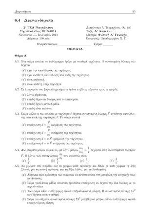 Διαγωνίσματα 93
6.4 Διαγωνίσματα
2o ΓΕΛ Ναυπάκτου Διαγώνισμα Αʹ Τετραμήνου, Ομ. (αʹ)
Σχολικό έτος 2013-2014 Τάξη: Αʹ Λυκείου
Ναύπακτος Ιανουαρίου 2014 Μάθημα: Φυσική Αʹ Γενικής
Διάρκεια: 100 min Εισηγητής: Παπαδημητρίου Χ. Γ.
Ονοματεπώνυμο: Τμήμα:
ΘΕΜΑΤΑ
Θέμα Αʹ
Αʹ1. Ένα σώμα κινείται σε ευθύγραμμο δρόμο με σταθερή ταχύτητα. Η συνισταμένη δύναμη που
δέχεται
(αʹ) έχει την κατεύθυνση της ταχύτητας.
(βʹ) έχει αντίθετη κατεύθυνση από αυτή της ταχύτητας.
(γʹ) είναι μηδενική.
(δʹ) είναι κάθετη στην ταχύτητα.
Αʹ2. Σε λεωφορείο που ξαφνικά φρενάρει οι όρθιοι επιβάτες πέφτουν προς τα εμπρός
(αʹ) λόγω αδράνειας.
(βʹ) επειδή δέχονται δύναμη από το λεωφορείο.
(γʹ) επειδή έχουν μεγάλη μάζα.
(δʹ) επειδή είναι ακίνητοι.
Αʹ3. Σώμα μάζας m που κινείται με ταχύτητα ⃗
v δέχεται συνισταμένη δύναμη ⃗
F αντίθετης κατεύθυν-
σης από αυτή της ταχύτητας ⃗
v. Το σώμα αποκτά
(αʹ) επιτάχυνση ⃗
a =
⃗
F
m
ομόρροπη της ταχύτητας.
(βʹ) επιτάχυνση ⃗
a =
⃗
F
m
αντίρροπη της ταχύτητας.
(γʹ) επιτάχυνση ⃗
a = m⃗
F ομόρροπη της ταχύτητας.
(δʹ) επιτάχυνση ⃗
a = m⃗
F αντίρροπη της ταχύτητας.
Αʹ4. Δύο σώματα μαζών m1και m2 με λόγο μαζών
m1
m2
=
1
2
δέχονται ίσες συνισταμένες δυνάμεις
⃗
F. Ο λόγος των επιταχύνσεων
a1
a2
που αποκτούν είναι:
(αʹ)
1
2
. (βʹ)
2
1
. (γʹ)
1
4
. (δʹ)
4
1
.
Αʹ5. Nα γράψετε στο τετράδιο σας το γράμμα κάθε πρότασης και δίπλα σε κάθε γράμμα τη λέξη
Σωστό, για τη σωστή πρόταση, και τη λέξη Λάθος, για τη λανθασμένη.
(αʹ) Αδράνεια είναι η ιδιότητα των σωμάτων να αντιστέκονται στη μεταβολή της κινητικής τους
κατάστασης.
(βʹ) Σώμα τριπλάσιας μάζας αποκτάει τριπλάσια επιτάχυνση αν δεχθεί την ίδια δύναμη με το
αρχικό σώμα.
(γʹ) Ένα σώμα κάνει ευθύγραμμη ομαλά επιβραδυνόμενη κίνηση. Η συνισταμένη δύναμη Σ⃗
F
που δέχεται είναι σταθερή.
(δʹ) Σώμα που δέχεται συνισταμένη δύναμη Σ⃗
F μεταβλητού μέτρου κάνει ευθύγραμμη ομαλά
επιταχυνόμενη κίνηση.
 