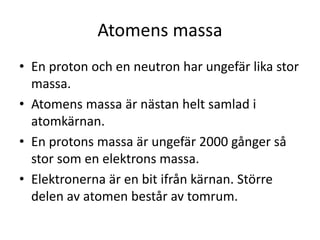 Atomens massa
• En proton och en neutron har ungefär lika stor
massa.
• Atomens massa är nästan helt samlad i
atomkärnan.
• En protons massa är ungefär 2000 gånger så
stor som en elektrons massa.
• Elektronerna är en bit ifrån kärnan. Större
delen av atomen består av tomrum.
 