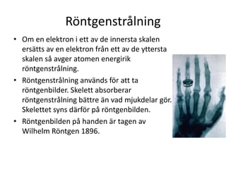 Röntgenstrålning
• Om en elektron i ett av de innersta skalen
ersätts av en elektron från ett av de yttersta
skalen så avger atomen energirik
röntgenstrålning.
• Röntgenstrålning används för att ta
röntgenbilder. Skelett absorberar
röntgenstrålning bättre än vad mjukdelar gör.
Skelettet syns därför på röntgenbilden.
• Röntgenbilden på handen är tagen av
Wilhelm Röntgen 1896.
 