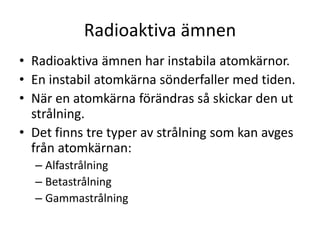 Radioaktiva ämnen
• Radioaktiva ämnen har instabila atomkärnor.
• En instabil atomkärna sönderfaller med tiden.
• När en atomkärna förändras så skickar den ut
strålning.
• Det finns tre typer av strålning som kan avges
från atomkärnan:
– Alfastrålning
– Betastrålning
– Gammastrålning
 