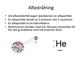 Alfastrålning
• Vid alfasönderfall avger atomkärnan en alfapartikel.
• En alfapartikel består av 2 protoner och 2 neutroner
• En alfapartikel är en heliumkärna.
• Atomnumret minskar med två. Atomen omvandlas till
ett nytt grundämne med två protoner färre.
 