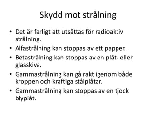 Skydd mot strålning
• Det är farligt att utsättas för radioaktiv
strålning.
• Alfastrålning kan stoppas av ett papper.
• Betastrålning kan stoppas av en plåt- eller
glasskiva.
• Gammastrålning kan gå rakt igenom både
kroppen och kraftiga stålplåtar.
• Gammastrålning kan stoppas av en tjock
blyplåt.
 