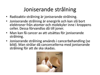 Joniserande strålning
• Radioaktiv strålning är joniserande strålning.
• Joniserande strålning är energirik och kan slå bort
elektroner från atomer och molekyler inne i kroppens
celler. Dessa förvandlas då till joner.
• Man kan få cancer av att utsättas för joniserande
strålning.
• Joniserande strålning används i cancerbehandling (se
bild). Man strålar då cancercellerna med joniserande
strålning för att de ska skadas.
 