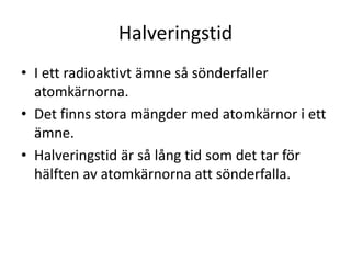 Halveringstid
• I ett radioaktivt ämne så sönderfaller
atomkärnorna.
• Det finns stora mängder med atomkärnor i ett
ämne.
• Halveringstid är så lång tid som det tar för
hälften av atomkärnorna att sönderfalla.
 