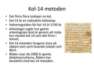 Kol-14 metoden
• Det finns flera isotoper av kol.
• Kol-14 är en radioaktiv kolisotop.
• Halveringstiden för kol-14 är 5730 år.
• Arkeologer avgör hur gamla
arkeologiska fynd är genom att mäta
hur mycket kol-14 som det finns i
ämnet.
• Kol-14 metoden fungerar bara på
sådant som varit levande (växter och
djur).
• Bilden visar de 2000 år gamla
dödahavsrullarna. Åldern har
bestämts med kol-14 metoden.
 