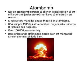 Atombomb
• När en atombomb sprängs så sker en kedjereaktion så att
miljarders miljarder atomkärnor klyvs på mindre än en
sekund.
• Mycket stora mängder energi frigörs i en atombomb.
• USA släppte 1945 två atombomber i de japanska städerna
Hiroshima och Nagasaki.
• Över 100 000 personer dog.
• Den joniserande strålningen gjorde även att många fick
cancer eller missbildade barn.
 