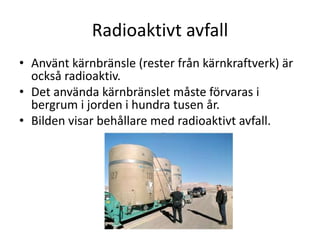 Radioaktivt avfall
• Använt kärnbränsle (rester från kärnkraftverk) är
också radioaktiv.
• Det använda kärnbränslet måste förvaras i
bergrum i jorden i hundra tusen år.
• Bilden visar behållare med radioaktivt avfall.
 