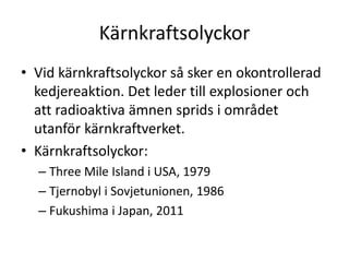 Kärnkraftsolyckor
• Vid kärnkraftsolyckor så sker en okontrollerad
kedjereaktion. Det leder till explosioner och
att radioaktiva ämnen sprids i området
utanför kärnkraftverket.
• Kärnkraftsolyckor:
– Three Mile Island i USA, 1979
– Tjernobyl i Sovjetunionen, 1986
– Fukushima i Japan, 2011
 