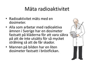 Mäta radioaktivitet
• Radioaktivitet mäts med en
dosimeter.
• Alla som arbetar med radioaktiva
ämnen i Sverige har en dosimeter
fastsatt på kläderna för att vara säkra
på att de inte utsätts för så mycket
strålning så att de får skador.
• Mannen på bilden har en liten
dosimeter fastsatt i bröstfickan.
 