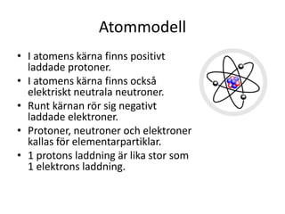 Atommodell
• I atomens kärna finns positivt
laddade protoner.
• I atomens kärna finns också
elektriskt neutrala neutroner.
• Runt kärnan rör sig negativt
laddade elektroner.
• Protoner, neutroner och elektroner
kallas för elementarpartiklar.
• 1 protons laddning är lika stor som
1 elektrons laddning.
 