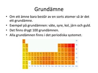 Grundämne
• Om ett ämne bara består av en sorts atomer så är det
ett grundämne.
• Exempel på grundämnen: väte, syre, kol, järn och guld.
• Det finns drygt 100 grundämnen.
• Alla grundämnen finns i det periodiska systemet.
 