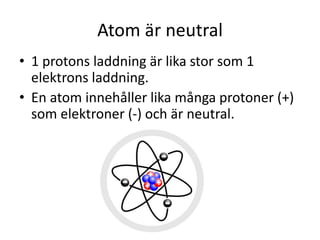 Atom är neutral
• 1 protons laddning är lika stor som 1
elektrons laddning.
• En atom innehåller lika många protoner (+)
som elektroner (-) och är neutral.
 