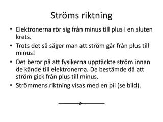Ströms riktning
• Elektronerna rör sig från minus till plus i en sluten
krets.
• Trots det så säger man att ström går från plus till
minus!
• Det beror på att fysikerna upptäckte ström innan
de kände till elektronerna. De bestämde då att
ström gick från plus till minus.
• Strömmens riktning visas med en pil (se bild).
 