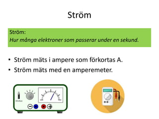 Ström
Ström:
Hur många elektroner som passerar under en sekund.
• Ström mäts i ampere som förkortas A.
• Ström mäts med en amperemeter.
 