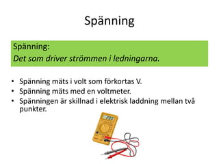 Spänning
Spänning:
Det som driver strömmen i ledningarna.
• Spänning mäts i volt som förkortas V.
• Spänning mäts med en voltmeter.
• Spänningen är skillnad i elektrisk laddning mellan två
punkter.
 