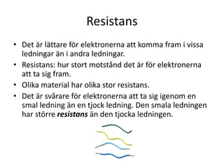 Resistans
• Det är lättare för elektronerna att komma fram i vissa
ledningar än i andra ledningar.
• Resistans: hur stort motstånd det är för elektronerna
att ta sig fram.
• Olika material har olika stor resistans.
• Det är svårare för elektronerna att ta sig igenom en
smal ledning än en tjock ledning. Den smala ledningen
har större resistans än den tjocka ledningen.
 