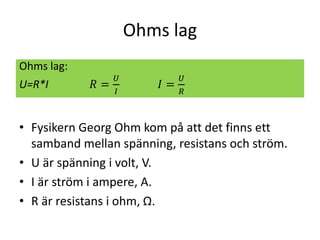 Ohms lag
• Fysikern Georg Ohm kom på att det finns ett
samband mellan spänning, resistans och ström.
• U är spänning i volt, V.
• I är ström i ampere, A.
• R är resistans i ohm, Ω.
Ohms lag:
U=R*I 𝑅 =
𝑈
𝐼
𝐼 =
𝑈
𝑅
 