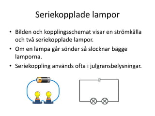 Seriekopplade lampor
• Bilden och kopplingsschemat visar en strömkälla
och två seriekopplade lampor.
• Om en lampa går sönder så slocknar bägge
lamporna.
• Seriekoppling används ofta i julgransbelysningar.
 