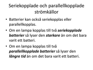 Seriekopplade och parallellkopplade
strömkällor
• Batterier kan också seriekopplas eller
parallellkopplas.
• Om en lampa kopplas till två seriekopplade
batterier så lyser den starkare än om det bara
varit ett batteri.
• Om en lampa kopplas till två
parallellkopplade batterier så lyser den
längre tid än om det bara varit ett batteri.
 
