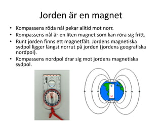 Jorden är en magnet
• Kompassens röda nål pekar alltid mot norr.
• Kompassens nål är en liten magnet som kan röra sig fritt.
• Runt jorden finns ett magnetfält. Jordens magnetiska
sydpol ligger längst norrut på jorden (jordens geografiska
nordpol).
• Kompassens nordpol drar sig mot jordens magnetiska
sydpol.
 