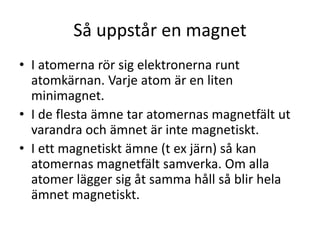 Så uppstår en magnet
• I atomerna rör sig elektronerna runt
atomkärnan. Varje atom är en liten
minimagnet.
• I de flesta ämne tar atomernas magnetfält ut
varandra och ämnet är inte magnetiskt.
• I ett magnetiskt ämne (t ex järn) så kan
atomernas magnetfält samverka. Om alla
atomer lägger sig åt samma håll så blir hela
ämnet magnetiskt.
 