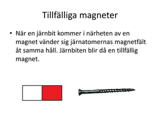 Tillfälliga magneter
• När en järnbit kommer i närheten av en
magnet vänder sig järnatomernas magnetfält
åt samma håll. Järnbiten blir då en tillfällig
magnet.
 