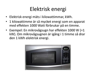 Elektrisk energi
• Elektrisk energi mäts i kilowattimmar, kWh.
• 1 kilowattimme är så mycket energi som en apparat
med effekten 1000 Watt förbrukar på en timme.
• Exempel: En mikrovågsugn har effekten 1000 W (=1
kW). Om mikrovågsugnen är igång i 1 timme så drar
den 1 kWh elektrisk energi.
 