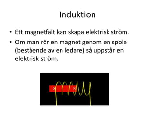 Induktion
• Ett magnetfält kan skapa elektrisk ström.
• Om man rör en magnet genom en spole
(bestående av en ledare) så uppstår en
elektrisk ström.
 