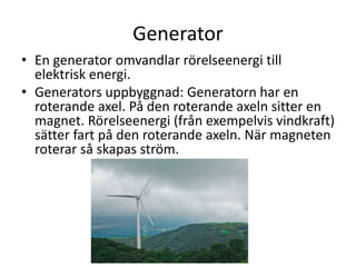 Generator
• En generator omvandlar rörelseenergi till
elektrisk energi.
• Generators uppbyggnad: Generatorn har en
roterande axel. På den roterande axeln sitter en
magnet. Rörelseenergi (från exempelvis vindkraft)
sätter fart på den roterande axeln. När magneten
roterar så skapas ström.
 