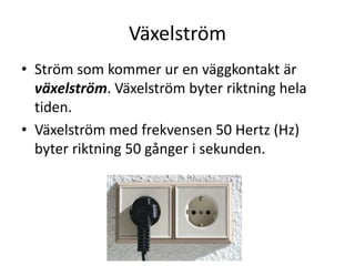 Växelström
• Ström som kommer ur en väggkontakt är
växelström. Växelström byter riktning hela
tiden.
• Växelström med frekvensen 50 Hertz (Hz)
byter riktning 50 gånger i sekunden.
 