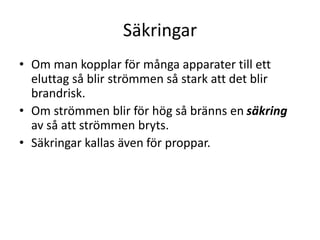 Säkringar
• Om man kopplar för många apparater till ett
eluttag så blir strömmen så stark att det blir
brandrisk.
• Om strömmen blir för hög så bränns en säkring
av så att strömmen bryts.
• Säkringar kallas även för proppar.
 
