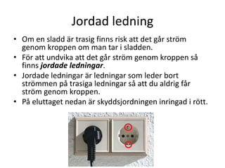 Jordad ledning
• Om en sladd är trasig finns risk att det går ström
genom kroppen om man tar i sladden.
• För att undvika att det går ström genom kroppen så
finns jordade ledningar.
• Jordade ledningar är ledningar som leder bort
strömmen på trasiga ledningar så att du aldrig får
ström genom kroppen.
• På eluttaget nedan är skyddsjordningen inringad i rött.
 