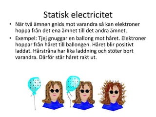 Statisk electricitet
• När två ämnen gnids mot varandra så kan elektroner
hoppa från det ena ämnet till det andra ämnet.
• Exempel: Tjej gnuggar en ballong mot håret. Elektroner
hoppar från håret till ballongen. Håret blir positivt
laddat. Hårstråna har lika laddning och stöter bort
varandra. Därför står håret rakt ut.
 
