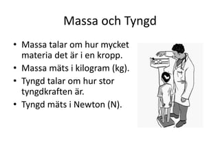 Massa och Tyngd
• Massa talar om hur mycket
materia det är i en kropp.
• Massa mäts i kilogram (kg).
• Tyngd talar om hur stor
tyngdkraften är.
• Tyngd mäts i Newton (N).
 