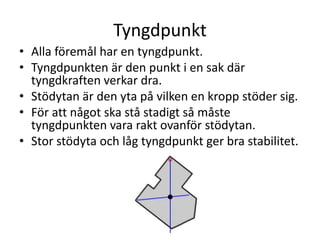 Tyngdpunkt
• Alla föremål har en tyngdpunkt.
• Tyngdpunkten är den punkt i en sak där
tyngdkraften verkar dra.
• Stödytan är den yta på vilken en kropp stöder sig.
• För att något ska stå stadigt så måste
tyngdpunkten vara rakt ovanför stödytan.
• Stor stödyta och låg tyngdpunkt ger bra stabilitet.
 
