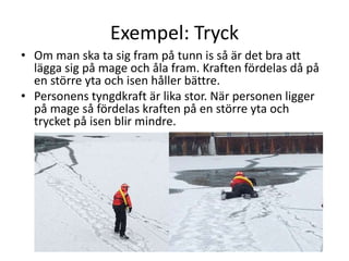 Exempel: Tryck
• Om man ska ta sig fram på tunn is så är det bra att
lägga sig på mage och åla fram. Kraften fördelas då på
en större yta och isen håller bättre.
• Personens tyngdkraft är lika stor. När personen ligger
på mage så fördelas kraften på en större yta och
trycket på isen blir mindre.
 