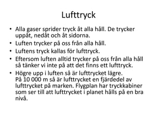 Lufttryck
• Alla gaser sprider tryck åt alla håll. De trycker
uppåt, nedåt och åt sidorna.
• Luften trycker på oss från alla håll.
• Luftens tryck kallas för lufttryck.
• Eftersom luften alltid trycker på oss från alla håll
så tänker vi inte på att det finns ett lufttryck.
• Högre upp i luften så är lufttrycket lägre.
På 10 000 m så är lufttrycket en fjärdedel av
lufttrycket på marken. Flygplan har tryckkabiner
som ser till att lufttrycket i planet hålls på en bra
nivå.
 