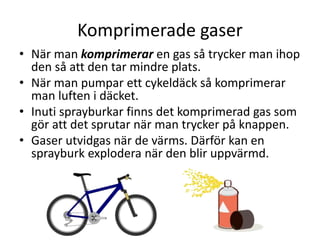 Komprimerade gaser
• När man komprimerar en gas så trycker man ihop
den så att den tar mindre plats.
• När man pumpar ett cykeldäck så komprimerar
man luften i däcket.
• Inuti sprayburkar finns det komprimerad gas som
gör att det sprutar när man trycker på knappen.
• Gaser utvidgas när de värms. Därför kan en
sprayburk explodera när den blir uppvärmd.
 