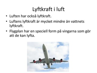 Lyftkraft i luft
• Luften har också lyftkraft.
• Luftens lyftkraft är mycket mindre än vattnets
lyftkraft.
• Flygplan har en speciell form på vingarna som gör
att de kan lyfta.
 