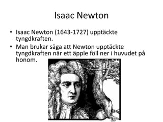 Isaac Newton
• Isaac Newton (1643-1727) upptäckte
tyngdkraften.
• Man brukar säga att Newton upptäckte
tyngdkraften när ett äpple föll ner i huvudet på
honom.
 