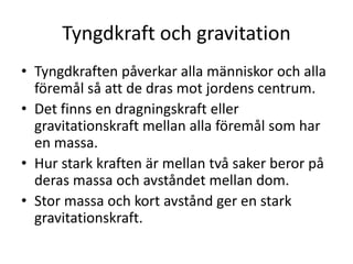 Tyngdkraft och gravitation
• Tyngdkraften påverkar alla människor och alla
föremål så att de dras mot jordens centrum.
• Det finns en dragningskraft eller
gravitationskraft mellan alla föremål som har
en massa.
• Hur stark kraften är mellan två saker beror på
deras massa och avståndet mellan dom.
• Stor massa och kort avstånd ger en stark
gravitationskraft.
 