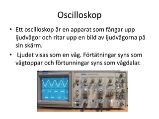 Oscilloskop
• Ljudvågor är förtätningar och förtunningar av
luften.
• Ett oscilloskop är en apparat som fångar upp
ljudvågor och ritar upp en bild av ljudvågorna på
sin skärm.
• Ljudet visas som en våg. Förtätningar syns som
vågtoppar och förtunningar syns som vågdalar.
 