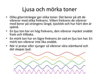 Ljusa och mörka toner
• Olika gitarrsträngar ger olika toner. Det beror på att de
vibrerar med olika frekvens. Vilken frekvens de vibrerar
med beror på strängens längd, tjocklek och hur hårt den är
spänd.
• En ljus ton har en hög frekvens, den vibrerar mycket snabbt
fram och tillbaka.
• En mörk ton har en lägre frekvens än vad en ljus ton har. En
mörk ton vibrerar inte lika snabbt.
• När vi pratar eller sjunger så vibrerar våra stämband och
det skapas ljud.
 