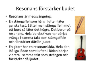 Resonans förstärker ljudet
• Resonans är medsvängning.
• En stämgaffel som hålls i luften låter
ganska tyst. Sätter man stämgaffeln mot
ett bord så låter det högre. Det beror på
resonans. Hela bordsskivan har börjat
svänga i samma takt som stämgaffeln
och förstärker därför ljudet.
• En gitarr har en resonanslåda. Hela den
ihåliga lådan samt luften i lådan börjar
vibrera i samma takt som strängen och
förstärker då ljudet.
 