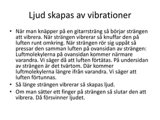 Ljud skapas av vibrationer
• När man knäpper på en gitarrsträng så börjar strängen
att vibrera. När strängen vibrerar så knuffar den på
luften runt omkring. När strängen rör sig uppåt så
pressar den samman luften på ovansidan av strängen:
Luftmolekylerna på ovansidan kommer närmare
varandra. Vi säger då att luften förtätas. På undersidan
av strängen är det tvärtom. Där kommer
luftmolekylerna längre ifrån varandra. Vi säger att
luften förtunnas.
• Så länge strängen vibrerar så skapas ljud.
• Om man sätter ett finger på strängen så slutar den att
vibrera. Då försvinner ljudet.
 