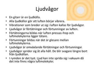 Ljudvågor
• En gitarr är en ljudkälla.
• Alla ljudkällor gör att luften börjar vibrera.
• Vibrationer som breder ut sig i luften kallas för ljudvågor.
• Ljudvågor är förtätningar och förtunningar av luften.
• Förtätningarna bildas när luften pressas ihop och
luftmolekylerna ligger tätare.
• Förtunningar bildas när det är glesare mellan
luftmolekylerna.
• Ljudvågor är omväxlande förtätningar och förtunningar.
• Ljudvågor sprider sig åt alla håll. De blir svagare längre bort
från ljudkällan.
• I rymden är det tyst. Ljud kan inte sprida sig i vakuum då
det inte finns några luftmolekyler.
 